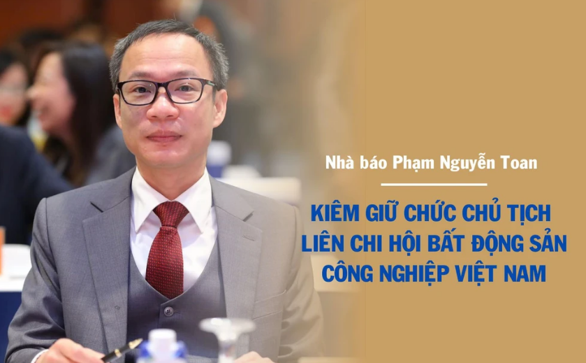  Nhà báo Phạm Nguyễn Toan kiêm giữ chức Chủ tịch Liên chi hội Bất động sản công nghiệp Việt Nam từ 6/8/2025 